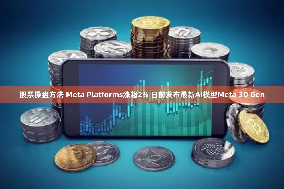 股票操盘方法 Meta Platforms涨超2% 日前发布最新AI模型Meta 3D Gen