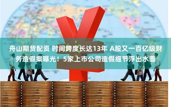 舟山期货配资 时间跨度长达13年 A股又一百亿级财务造假案曝光!5家上市公司造假细节浮出水面
