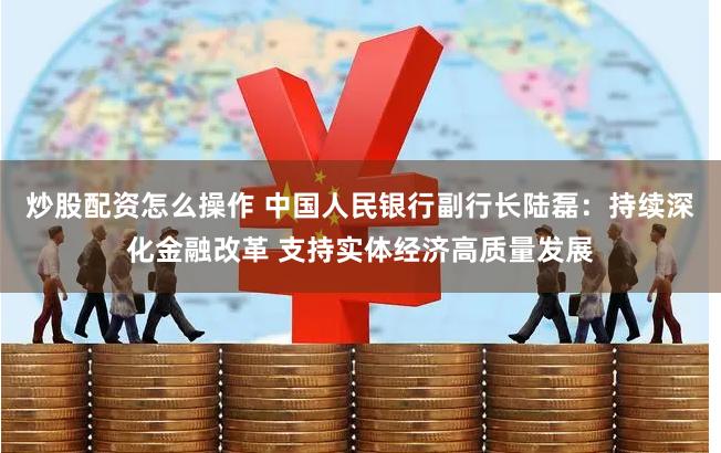 炒股配资怎么操作 中国人民银行副行长陆磊：持续深化金融改革 支持实体经济高质量发展