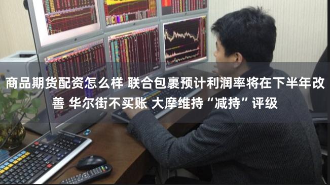 商品期货配资怎么样 联合包裹预计利润率将在下半年改善 华尔街不买账 大摩维持“减持”评级
