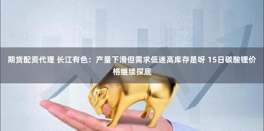 期货配资代理 长江有色:产量下滑但需求低迷高库存是呀 15日碳酸锂价格继续探底