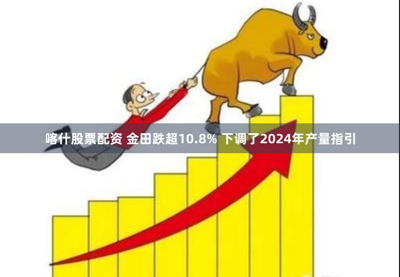 喀什股票配资 金田跌超10.8% 下调了2024年产量指引