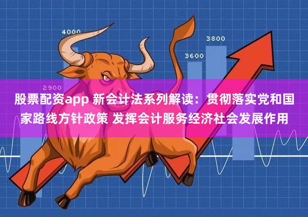 股票配资app 新会计法系列解读：贯彻落实党和国家路线方针政策 发挥会计服务经济社会发展作用