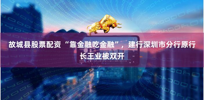 故城县股票配资 “靠金融吃金融”，建行深圳市分行原行长王业被双开