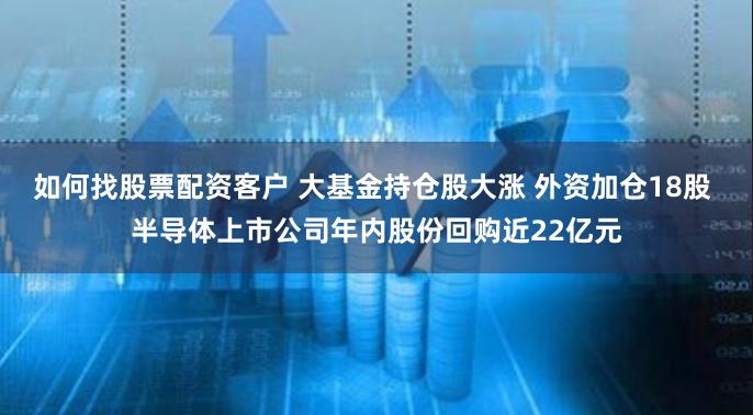 如何找股票配资客户 大基金持仓股大涨 外资加仓18股 半导体上市公司年内股份回购近22亿元