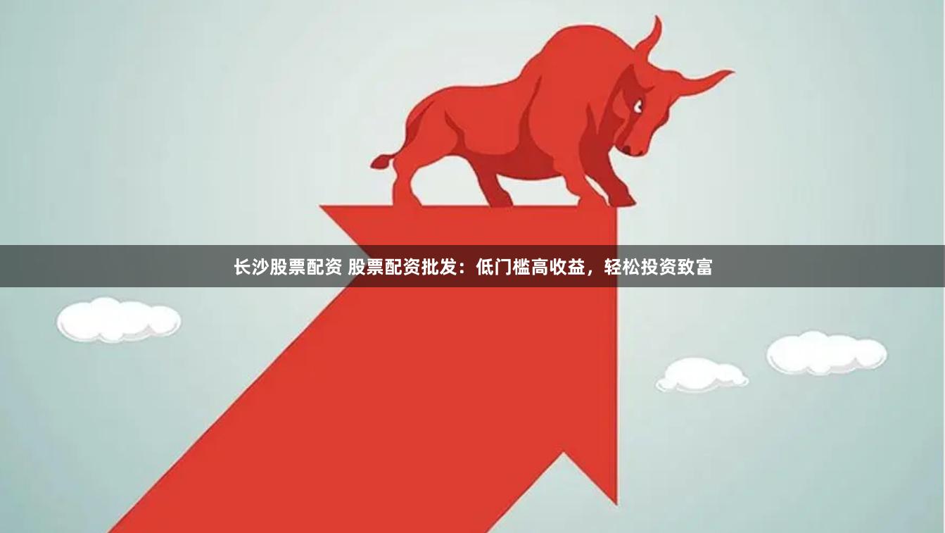 长沙股票配资 股票配资批发：低门槛高收益，轻松投资致富