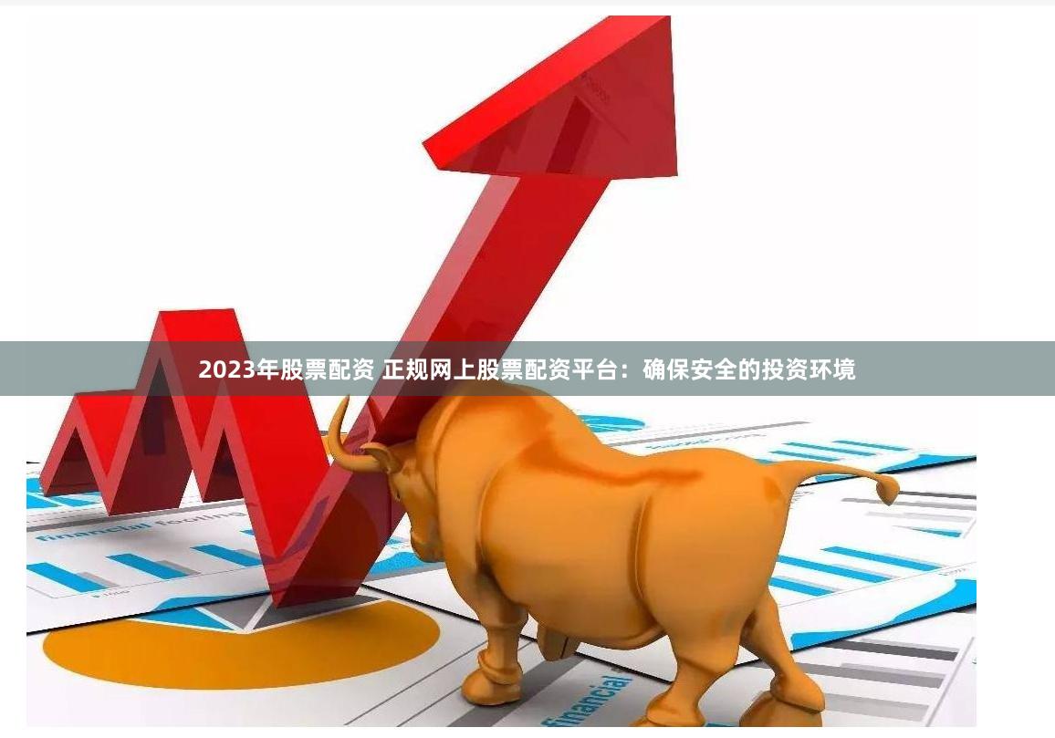 2023年股票配资 正规网上股票配资平台：确保安全的投资环境