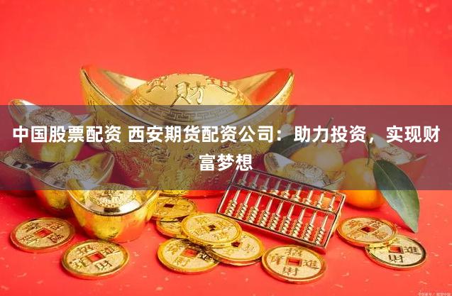 中国股票配资 西安期货配资公司：助力投资，实现财富梦想