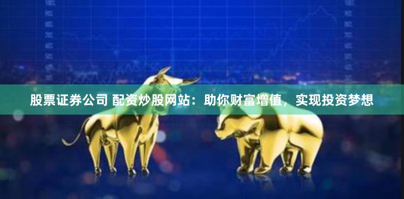 股票证券公司 配资炒股网站：助你财富增值，实现投资梦想