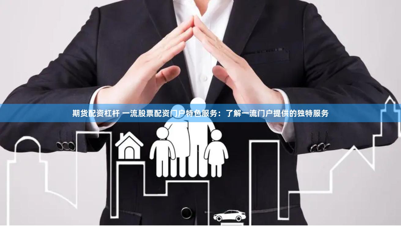 期货配资杠杆 一流股票配资门户特色服务：了解一流门户提供的独特服务