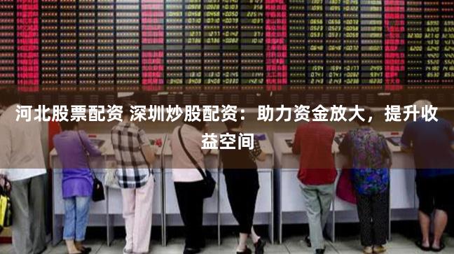 河北股票配资 深圳炒股配资：助力资金放大，提升收益空间