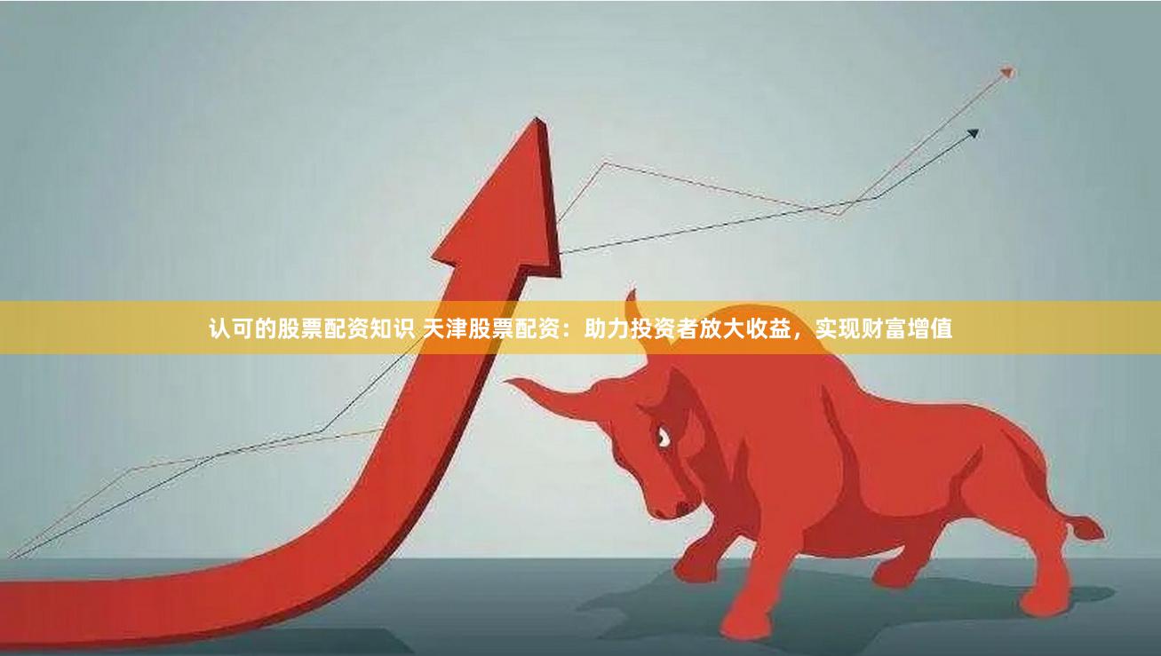 认可的股票配资知识 天津股票配资:助力投资者放大收益,实现财富增值