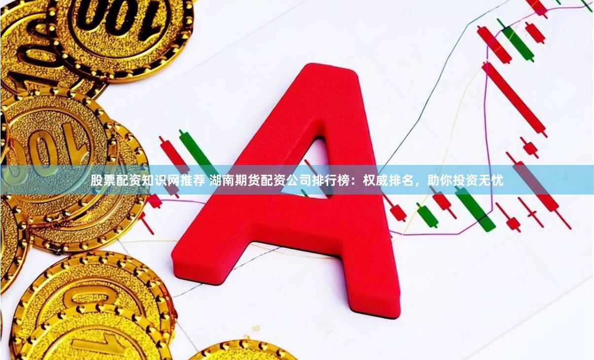 股票配资知识网推荐 湖南期货配资公司排行榜：权威排名，助你投资无忧